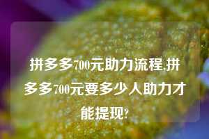 拼多多700元助力流程,拼多多700元要多少人助力才能提现?