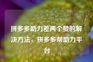 拼多多助力差两个赞的解决方法，拼多多帮助力平台