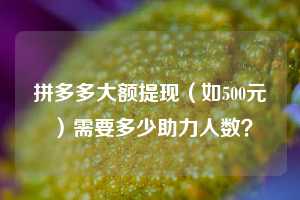 拼多多大额提现(如500元)需要多少助力人数?