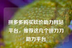 拼多多购买砍价助力网站平台,推荐这几个拼刀刀助力平台