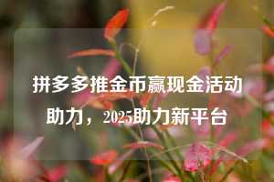 拼多多推金币赢现金活动助力,2025助力新平台