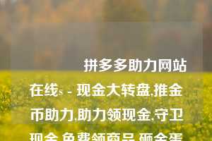 🎁拼多多助力网站在线s - 现金大转盘,推金币助力,助力领现金,守卫现金,免费领商品,砸金蛋领现金,捕鱼拿现金,砸木板领现金