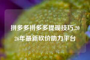 拼多多拼多多提现技巧,2026年最新砍价助力平台