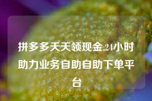拼多多天天领现金,24小时助力业务自助自助下单平台