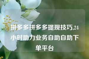 拼多多拼多多提现技巧,24小时助力业务自助自助下单平台