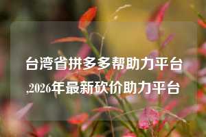 台湾省拼多多帮助力平台,2026年最新砍价助力平台