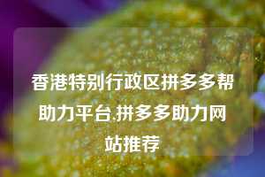 香港特别行政区拼多多帮助力平台,拼多多助力网站推荐