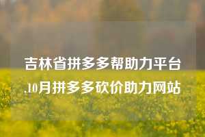 吉林省拼多多帮助力平台,10月拼多多砍价助力网站