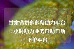甘肃省拼多多帮助力平台,24小时助力业务自助自助下单平台