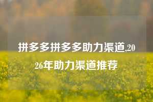 拼多多拼多多助力渠道,2026年助力渠道推荐