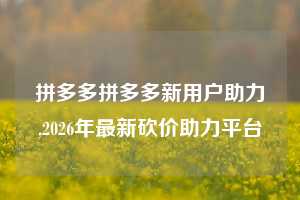 拼多多拼多多新用户助力,2026年最新砍价助力平台